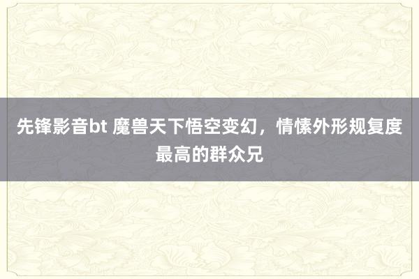 先锋影音bt 魔兽天下悟空变幻，情愫外形规复度最高的群众兄