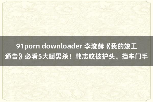 91porn downloader 李浚赫《我的竣工通告》必看5大暖男杀！韩志旼被护头、挡车门手