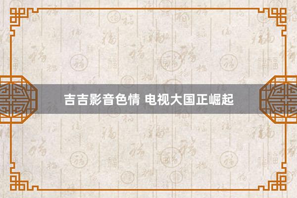 吉吉影音色情 电视大国正崛起