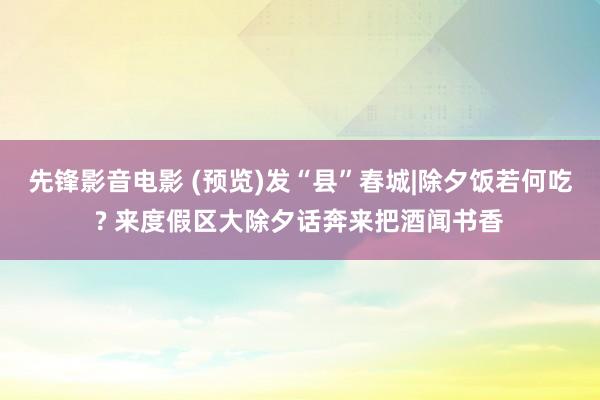 先锋影音电影 (预览)发“县”春城|除夕饭若何吃? 来度假区大除夕话奔来把酒闻书香