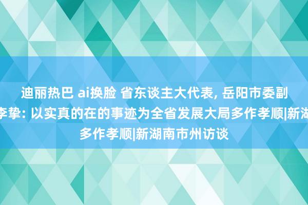 迪丽热巴 ai换脸 省东谈主大代表， 岳阳市委副秘书、市长李挚: 以实真的在的事迹为全省发展大局多作孝顺|新湖南市州访谈